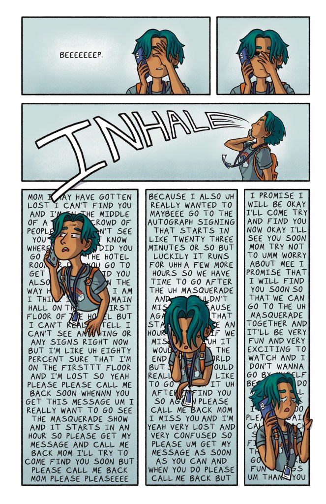 A comic book page with 6 panels. Panel 1: Jamie, a nonbinary middle schooler with tan skin and teal hair, facepalms as he hears the beep from their mom's voicemail. Panel 2: Jamie facepalms with an annoyed look on their face. Panel 3: Jamie takes a huge breath, composing himself. "Inhale" is written in all caps across the wide panel. Panel 4: Jamie looks distraught and launches into a ramble about how worried he is that he cannot find his mom. The dialogue is written as the background of the entire panel. Panel 5: Jamie begins to tear up as they continue rambling. The dialogue is written as the background of the entire panel. Panel 6: Jamie starts sobbing as they wrap up their voicemail. The dialogue is written as the background of the entire panel.